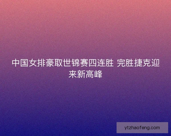 中国女排豪取世锦赛四连胜 完胜捷克迎来新高峰 中国女排豪取世锦赛四连胜 完胜捷克迎来新高峰